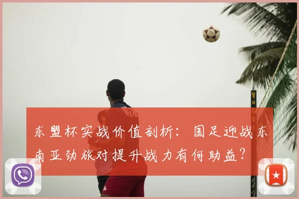 东盟杯实战价值剖析：国足迎战东南亚劲旅对提升战力有何助益？