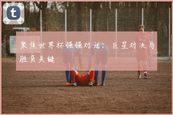 聚焦世界杯强强对话：巨星对决与胜负关键