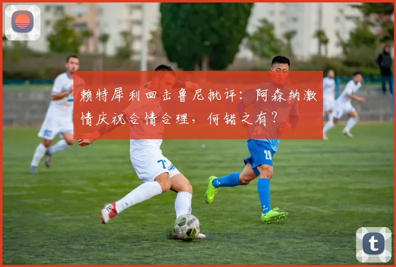 赖特犀利回击鲁尼批评：阿森纳激情庆祝合情合理，何错之有？