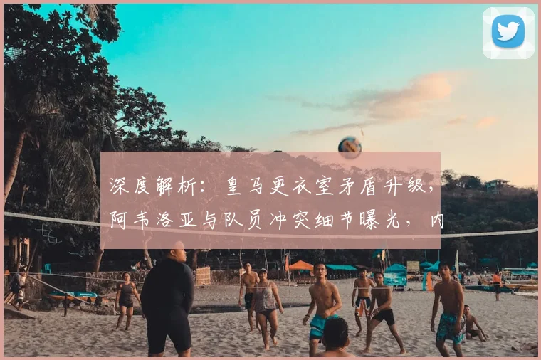 深度解析：皇马更衣室矛盾升级，阿韦洛亚与队员冲突细节曝光，内部失控原因几何？