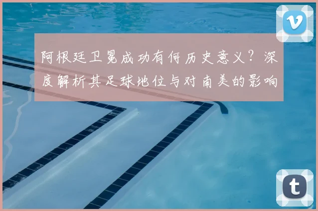 阿根廷卫冕成功有何历史意义?深度解析其足球地位与对南美的影响