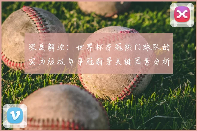 深度解读：世界杯夺冠热门球队的实力短板与争冠前景关键因素分析