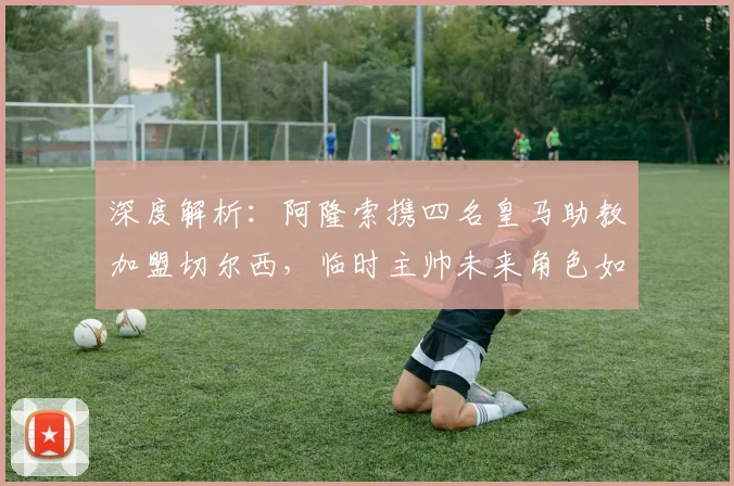 深度解析：阿隆索携四名皇马助教加盟切尔西，临时主帅未来角色如何安排？