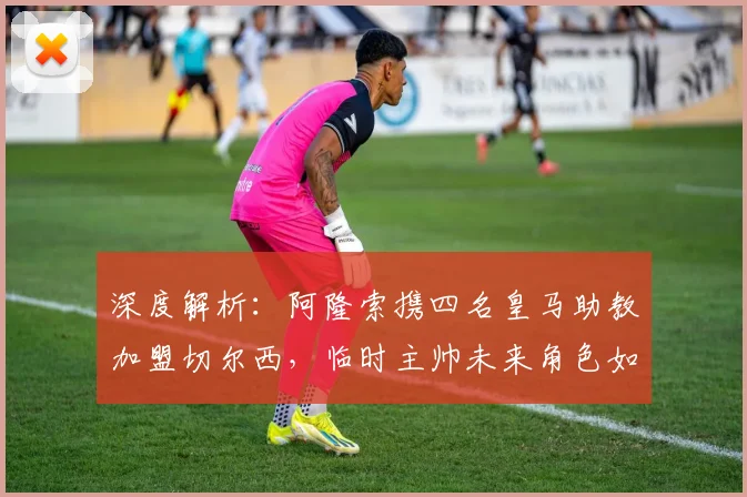 深度解析:阿隆索携四名皇马助教加盟切尔西,临时主帅未来角色如何安排?