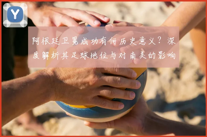 阿根廷卫冕成功有何历史意义？深度解析其足球地位与对南美的影响