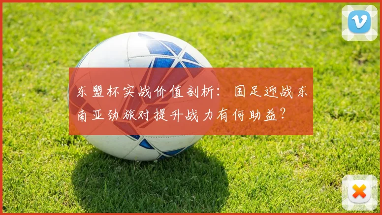 东盟杯实战价值剖析：国足迎战东南亚劲旅对提升战力有何助益？