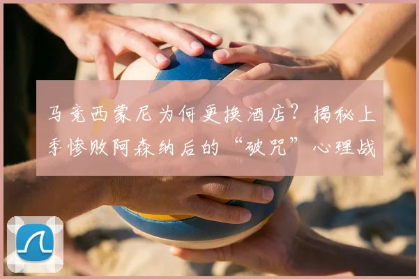 马竞西蒙尼为何更换酒店？揭秘上季惨败阿森纳后的“破咒”心理战术